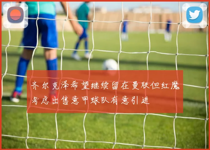 齐尔克泽希望继续留在曼联但红魔考虑出售意甲球队有意引进
