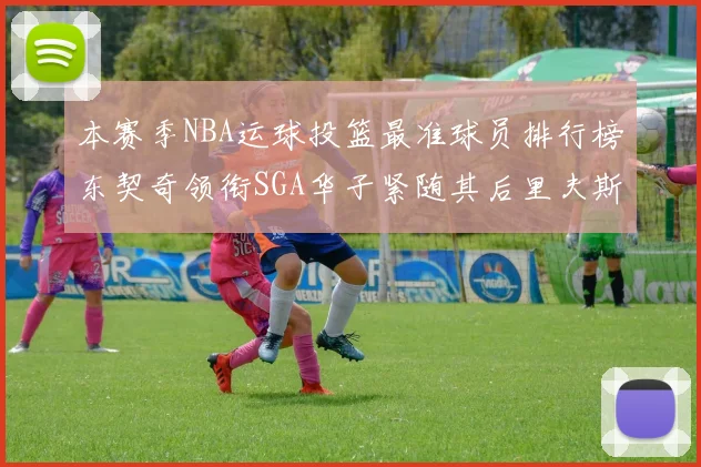 本赛季NBA运球投篮最准球员排行榜东契奇领衔SGA华子紧随其后里夫斯KD表现抢眼