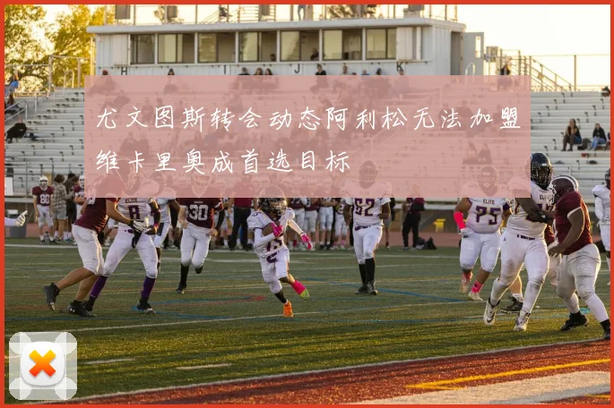 尤文图斯转会动态阿利松无法加盟维卡里奥成首选目标