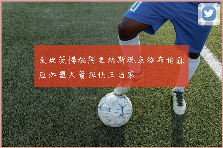 麦坎茨揭秘阿里纳斯观点称布伦森应加盟火箭担任三当家
