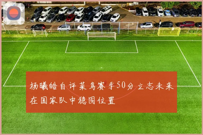 杨曦皓自评菜鸟赛季50分立志未来在国家队中稳固位置