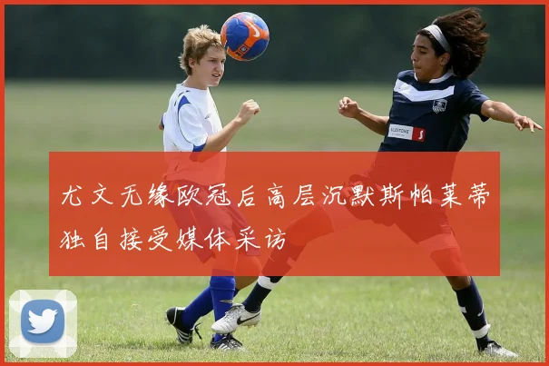 尤文无缘欧冠后高层沉默斯帕莱蒂独自接受媒体采访