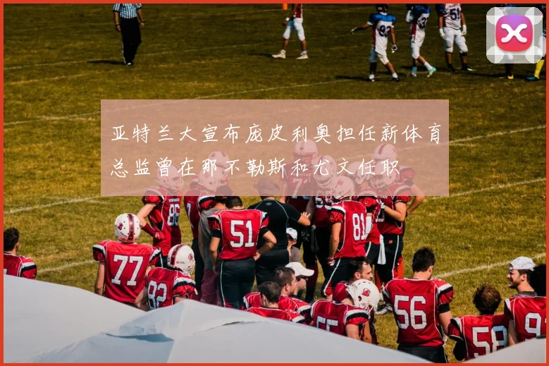 亚特兰大宣布庞皮利奥担任新体育总监曾在那不勒斯和尤文任职