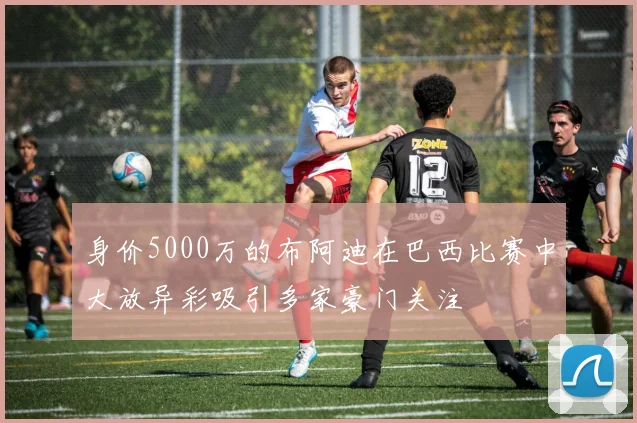 身价5000万的布阿迪在巴西比赛中大放异彩吸引多家豪门关注