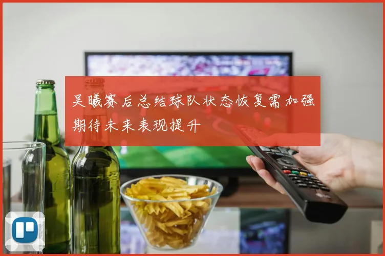吴曦赛后总结球队状态恢复需加强期待未来表现提升