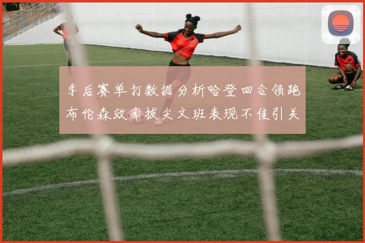 季后赛单打数据分析哈登回合领跑布伦森效率拔尖文班表现不佳引关注