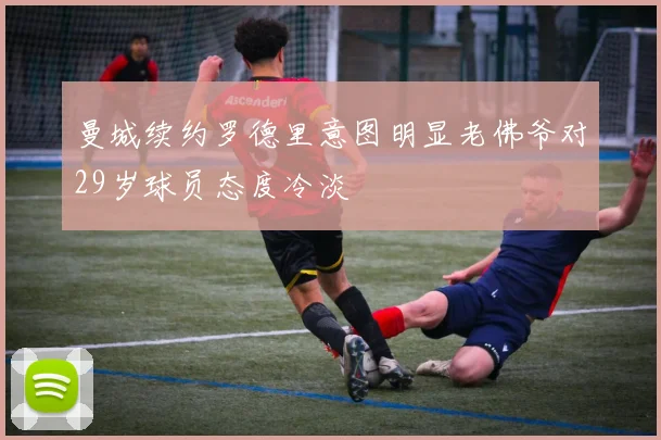 曼城续约罗德里意图明显老佛爷对29岁球员态度冷淡