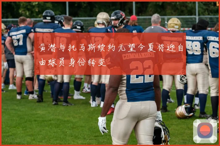 黄潜与托马斯续约无望今夏将迎自由球员身份转变