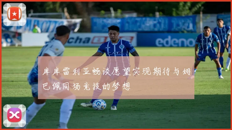 库库雷利亚畅谈愿望实现期待与姆巴佩同场竞技的梦想