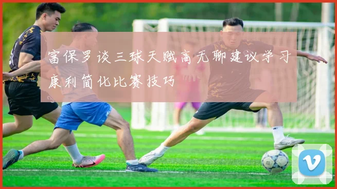 富保罗谈三球天赋高无聊建议学习康利简化比赛技巧