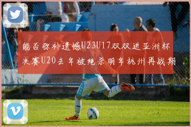 能否弥补遗憾U23U17双双进亚洲杯决赛U20去年被绝杀明年杭州再战期待辉煌