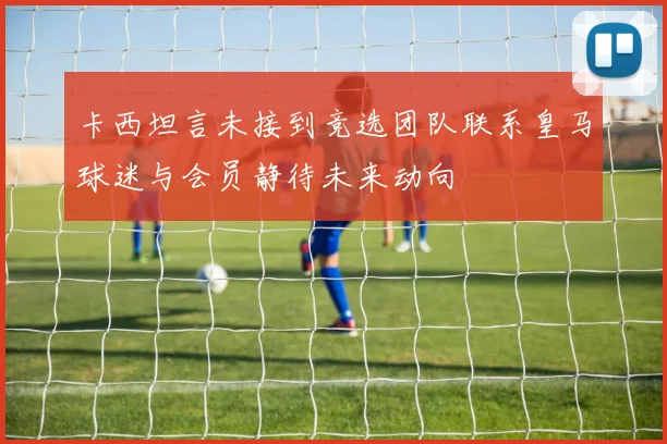 卡西坦言未接到竞选团队联系皇马球迷与会员静待未来动向