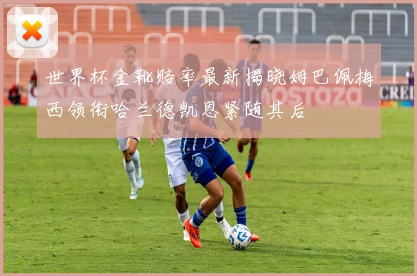 世界杯金靴赔率最新揭晓姆巴佩梅西领衔哈兰德凯恩紧随其后