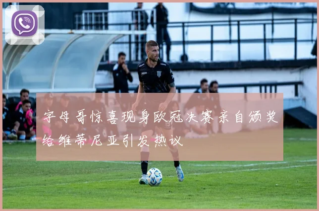 字母哥惊喜现身欧冠决赛亲自颁奖给维蒂尼亚引发热议