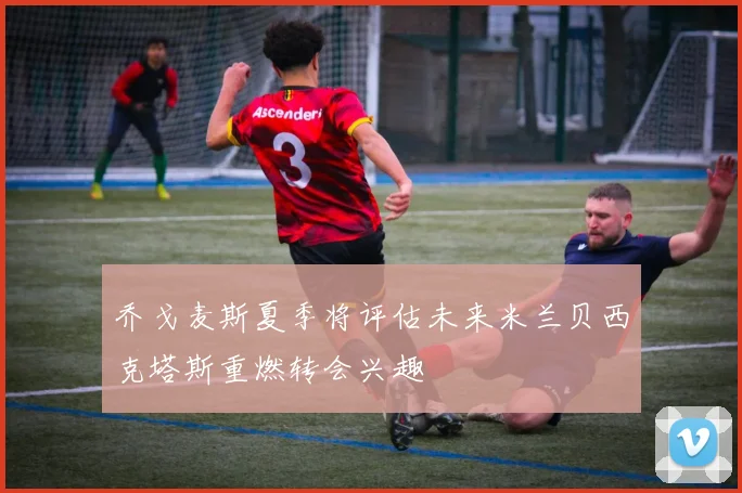 乔戈麦斯夏季将评估未来米兰贝西克塔斯重燃转会兴趣