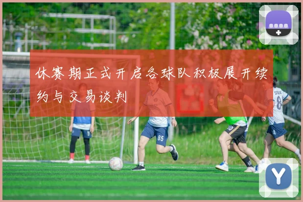 休赛期正式开启各球队积极展开续约与交易谈判