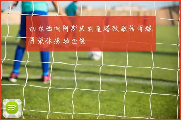 切尔西向阿斯皮利奎塔致敬传奇球员荣休感动全场