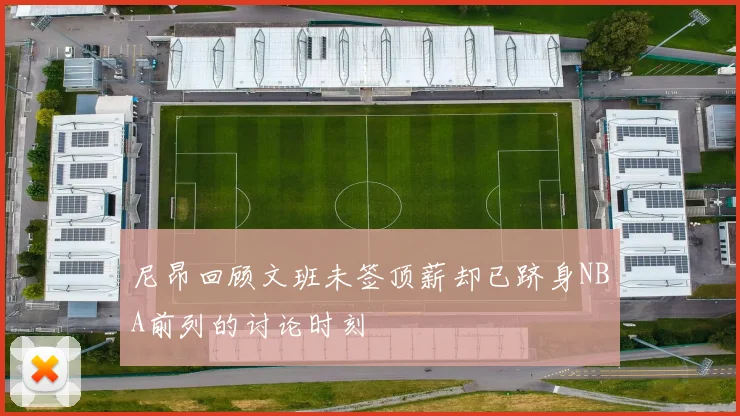 尼昂回顾文班未签顶薪却已跻身NBA前列的讨论时刻