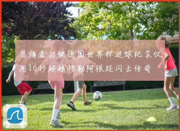 恩梅查打破德国世界杯进球纪录仅用16秒超越穆勒阿根廷闪击传奇