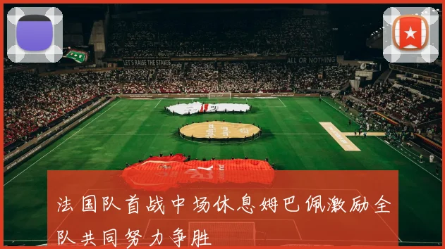 法国队首战中场休息姆巴佩激励全队共同努力争胜