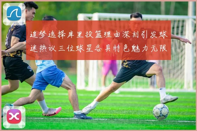 追梦选择库里投篮理由深刻引发球迷热议三位球星各具特色魅力无限